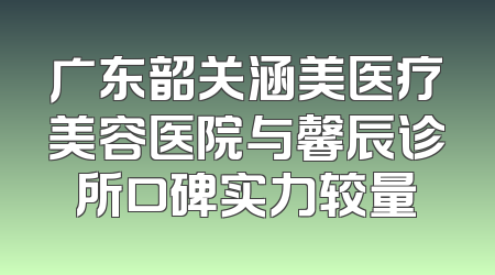 广东韶关涵美医疗美容医院与馨辰诊所口碑实力较量