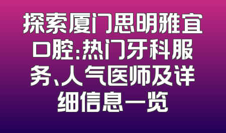 探索厦门思明雅宜口腔：热门牙科服务、人气医师及详细信息一览