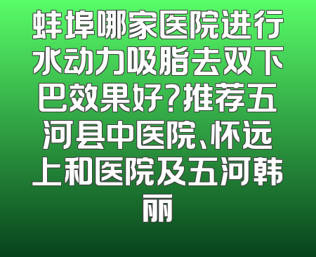 蚌埠哪家医院进行水动力吸脂去双下巴效果好？推荐五河县中医院、怀远上和医院及五河韩丽