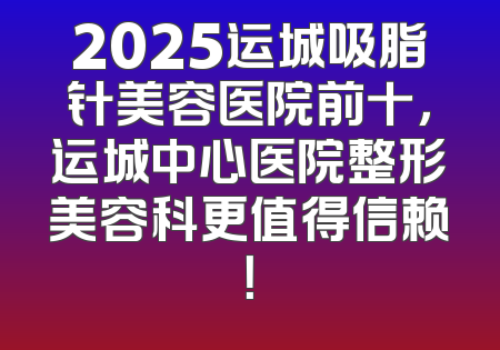2025运城吸脂针美容医院前十，运城中心医院整形美容科更值得信赖！