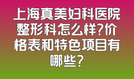 上海真美妇科医院整形科怎么样？价格表和特色项目有哪些？