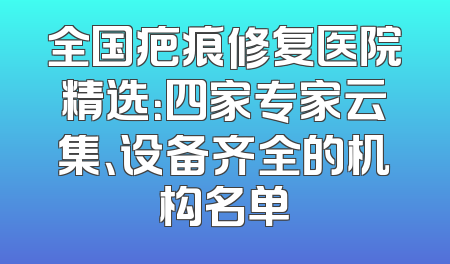 全国疤痕修复医院精选：四家专家云集、设备齐全的机构名单