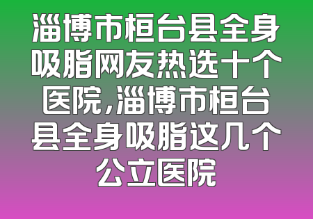 淄博市桓台县全身吸脂网友热选十个医院，淄博市桓台县全身吸脂这几个公立医院