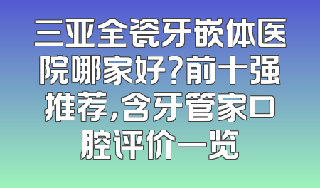 三亚全瓷牙嵌体医院哪家好？前十强推荐，含牙管家口腔评价一览