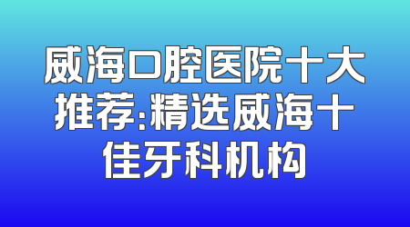 威海口腔医院十大推荐：精选威海十佳牙科机构
