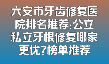 六安市牙齿修复医院排名推荐：公立私立牙根修复哪家更优？榜单推荐