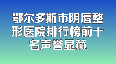 鄂尔多斯市阴唇整形医院排行榜前十名声誉显赫