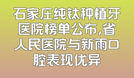 石家庄纯钛种植牙医院榜单公布，省人民医院与新雨口腔表现优异