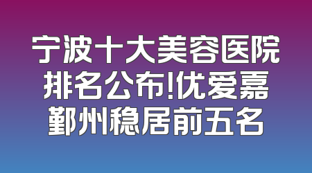 宁波十大美容医院排名公布！优爱嘉鄞州稳居前五名