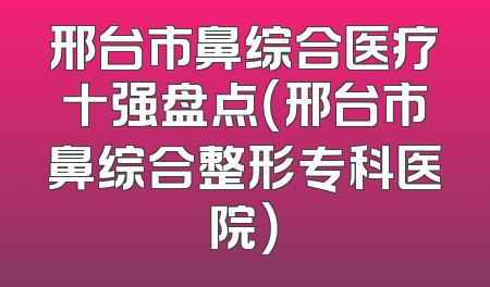 邢台市鼻综合医疗十强盘点（邢台市鼻综合整形专科医院）