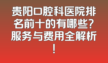 贵阳口腔科医院排名前十的有哪些？服务与费用全解析！