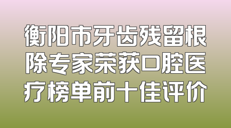 衡阳市牙齿残留根除专家荣获口腔医疗榜单前十佳评价