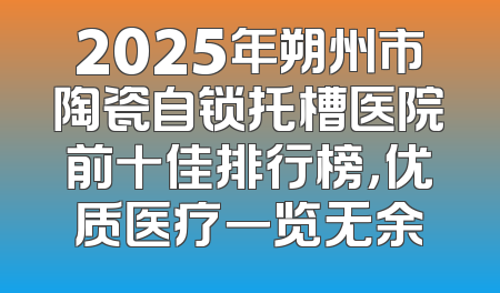 2025年朔州市陶瓷自锁托槽医院前十佳排行榜，优质医疗一览无余