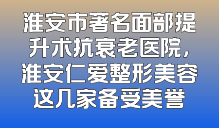 淮安市著名面部提升术抗衰老医院，淮安仁爱整形美容这几家备受美誉