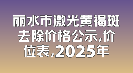 丽水市激光黄褐斑去除价格公示，价位表，2025年