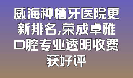 威海种植牙医院更新排名，荣成卓雅口腔专业透明收费获好评