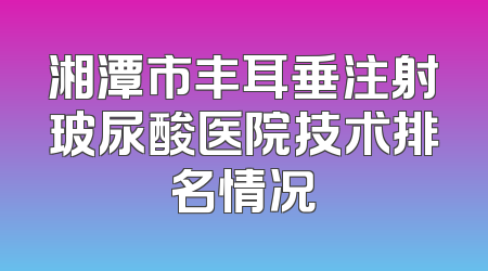 湘潭市丰耳垂注射玻尿酸医院技术排名情况
