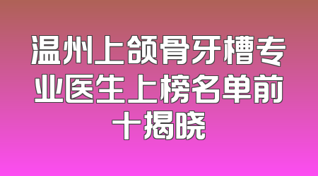 温州上颌骨牙槽专业医生上榜名单前十揭晓