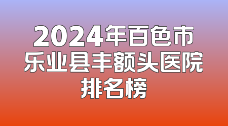 2024年百色市乐业县丰额头医院排名榜