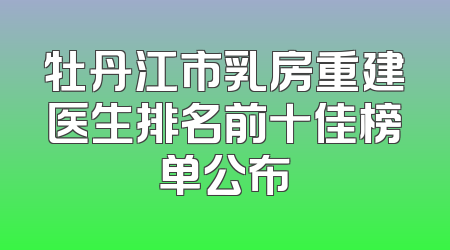 牡丹江市乳房重建医生排名前十佳榜单公布