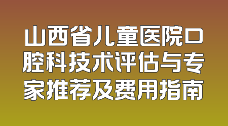 山西省儿童医院口腔科技术评估与专家推荐及费用指南
