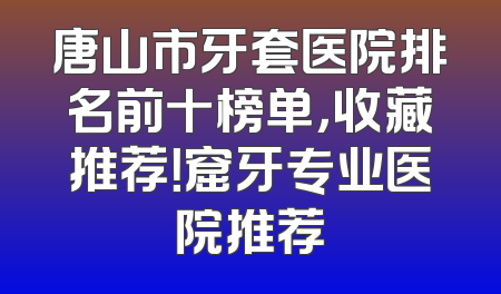 唐山市牙套医院排名前十榜单，收藏推荐！窟牙专业医院推荐