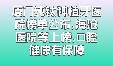 厦门纯钛种植牙医院榜单公布，海沧医院等上榜，口腔健康有保障