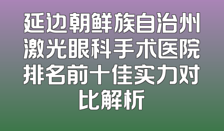延边朝鲜族自治州激光眼科手术医院排名前十佳实力对比解析