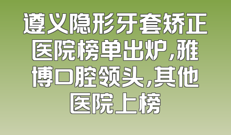 遵义隐形牙套矫正医院榜单出炉，雅博口腔领头，其他医院上榜