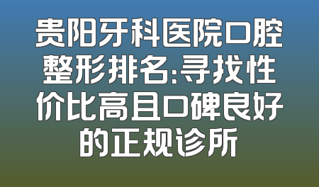 贵阳牙科医院口腔整形排名：寻找性价比高且口碑良好的正规诊所