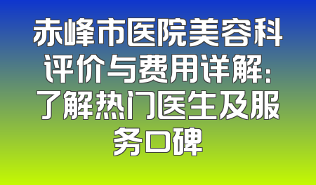 赤峰市医院美容科评价与费用详解：了解热门医生及服务口碑