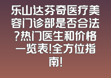 乐山达芬奇医疗美容门诊部是否合法？热门医生和价格一览表！全方位指南！