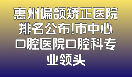 惠州偏颌矫正医院排名公布！市中心口腔医院口腔科专业领头