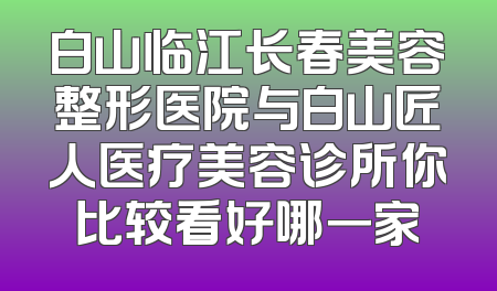 白山临江长春美容整形医院与白山匠人医疗美容诊所你比较看好哪一家