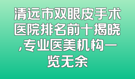 清远市双眼皮手术医院排名前十揭晓，专业医美机构一览无余
