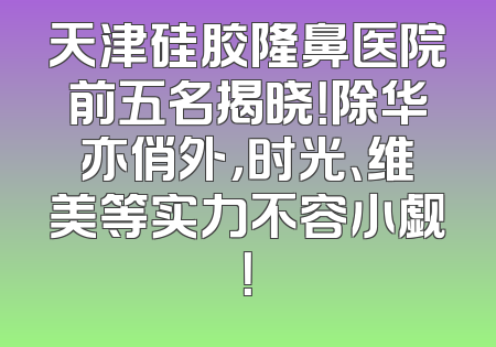 天津硅胶隆鼻医院前五名揭晓！除华亦俏外，时光、维美等实力不容小觑！