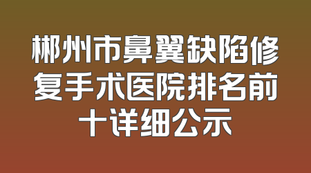 郴州市鼻翼缺陷修复手术医院排名前十详细公示