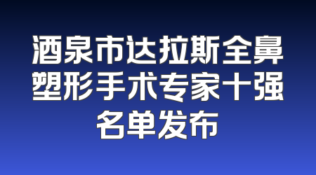 酒泉市达拉斯全鼻塑形手术专家十强名单发布