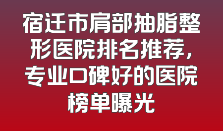 宿迁市肩部抽脂整形医院排名推荐，专业口碑好的医院榜单曝光