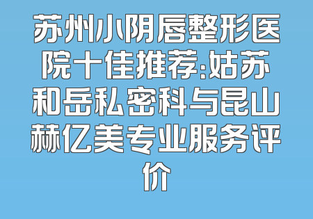 苏州小阴唇整形医院十佳推荐：姑苏和岳私密科与昆山赫亿美专业服务评价