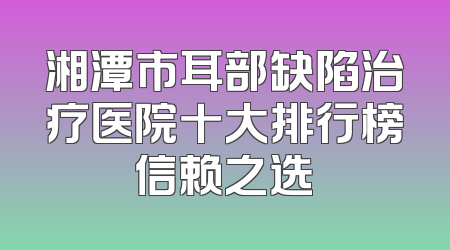 湘潭市耳部缺陷治疗医院十大排行榜信赖之选