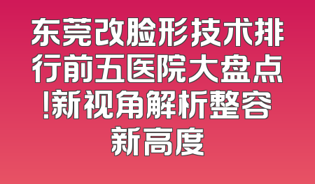 东莞改脸形技术排行前五医院大盘点！新视角解析整容新高度