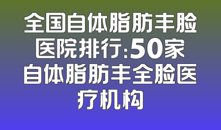 全国自体脂肪丰脸医院排行：50家自体脂肪丰全脸医疗机构