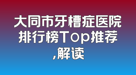 大同市牙槽症医院排行榜Top推荐，解读