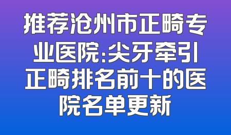 推荐沧州市正畸专业医院：尖牙牵引正畸排名前十的医院名单更新