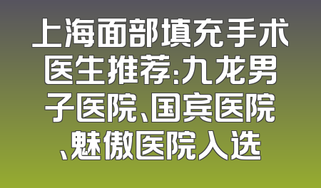 上海面部填充手术医生推荐：九龙男子医院、国宾医院、魅傲医院入选