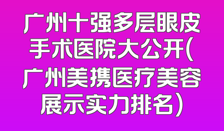 广州十强多层眼皮手术医院大公开（广州美携医疗美容展示实力排名）
