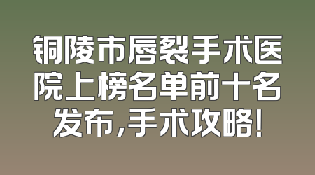 铜陵市唇裂手术医院上榜名单前十名发布，手术攻略！