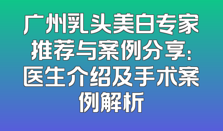 广州乳头美白专家推荐与案例分享：医生介绍及手术案例解析