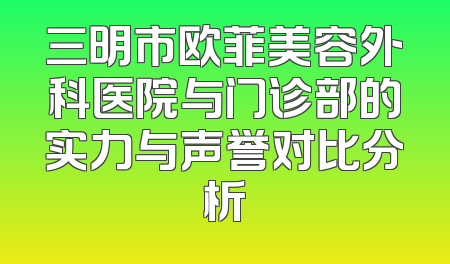 三明市欧菲美容外科医院与门诊部的实力与声誉对比分析